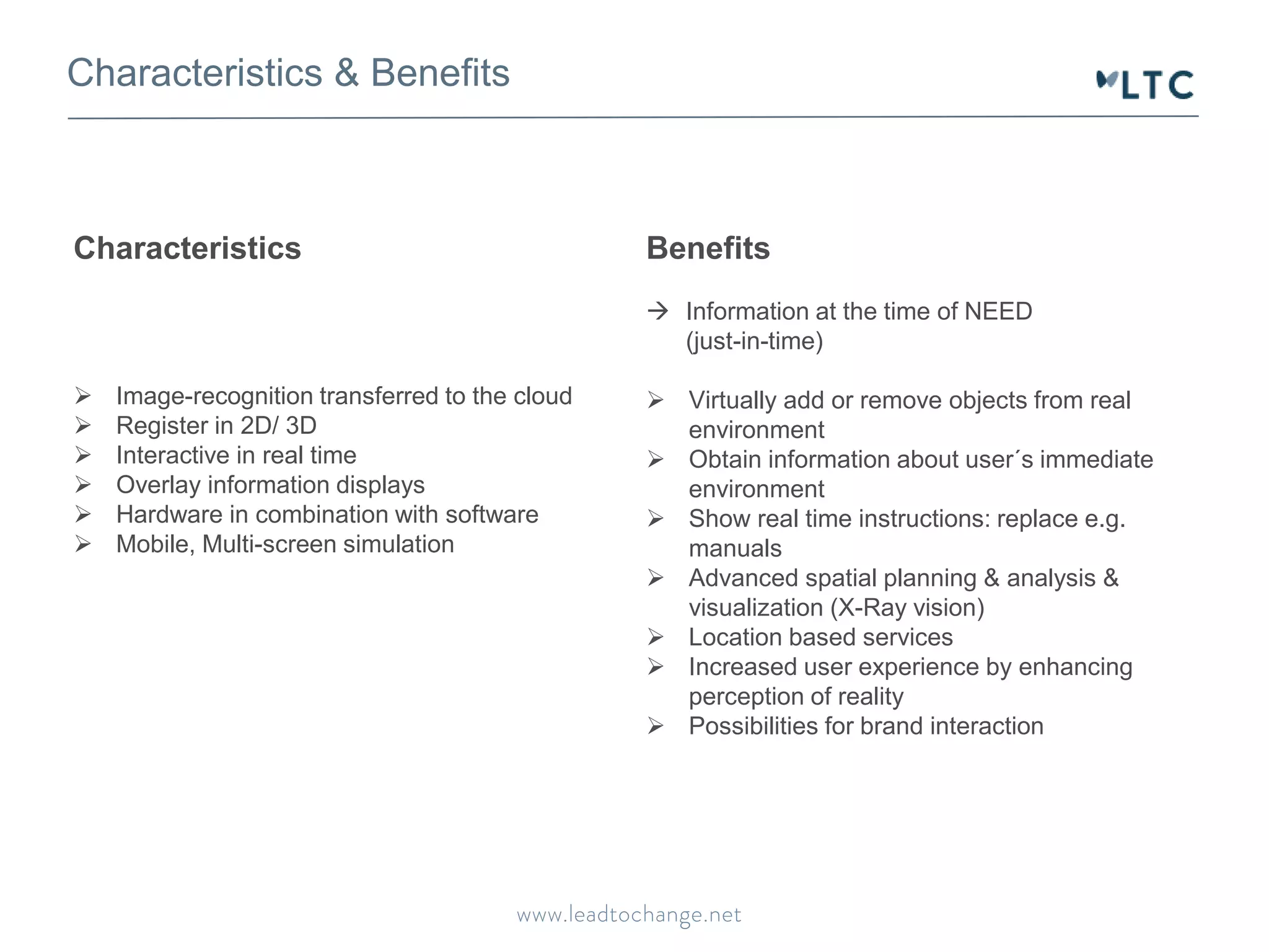 Characteristics & Benefits
Benefits
 Information at the time of NEED
(just-in-time)
 Virtually add or remove objects from real
environment
 Obtain information about user´s immediate
environment
 Show real time instructions: replace e.g.
manuals
 Advanced spatial planning & analysis &
visualization (X-Ray vision)
 Location based services
 Increased user experience by enhancing
perception of reality
 Possibilities for brand interaction
Characteristics
 Image-recognition transferred to the cloud
 Register in 2D/ 3D
 Interactive in real time
 Overlay information displays
 Hardware in combination with software
 Mobile, Multi-screen simulation
 
