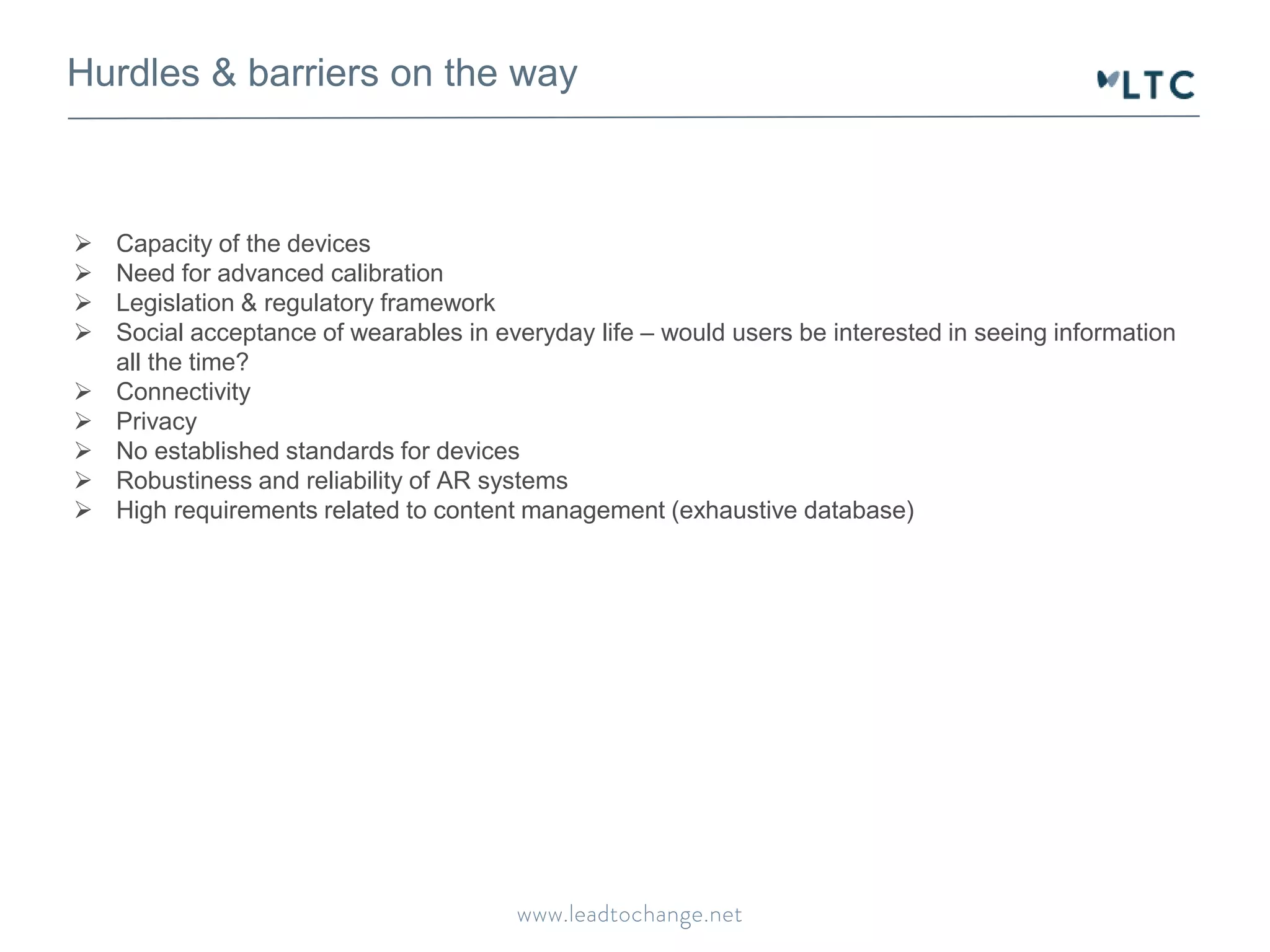 Hurdles & barriers on the way
 Capacity of the devices
 Need for advanced calibration
 Legislation & regulatory framework
 Social acceptance of wearables in everyday life – would users be interested in seeing information
all the time?
 Connectivity
 Privacy
 No established standards for devices
 Robustiness and reliability of AR systems
 High requirements related to content management (exhaustive database)
 