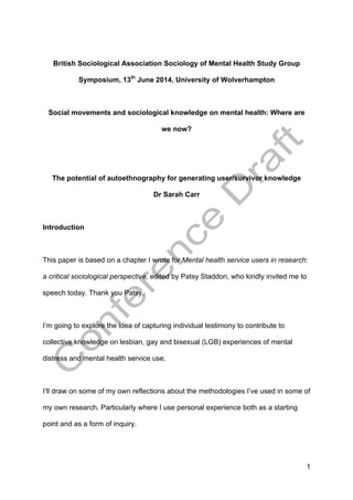 1
British Sociological Association Sociology of Mental Health Study Group
Symposium, 13th
June 2014, University of Wolverhampton
Social movements and sociological knowledge on mental health: Where are
we now?
The potential of autoethnography for generating user/survivor knowledge
Dr Sarah Carr
Introduction
This paper is based on a chapter I wrote for Mental health service users in research:
a critical sociological perspective, edited by Patsy Staddon, who kindly invited me to
speech today. Thank you Patsy.
I’m going to explore the idea of capturing individual testimony to contribute to
collective knowledge on lesbian, gay and bisexual (LGB) experiences of mental
distress and mental health service use.
I’ll draw on some of my own reflections about the methodologies I’ve used in some of
my own research. Particularly where I use personal experience both as a starting
point and as a form of inquiry.
 