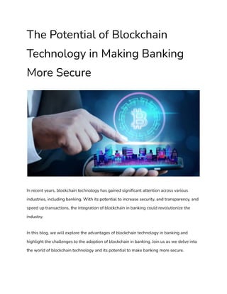 The Potential of Blockchain
Technology in Making Banking
More Secure
In recent years, blockchain technology has gained significant attention across various
industries, including banking. With its potential to increase security, and transparency, and
speed up transactions, the integration of blockchain in banking could revolutionize the
industry.
In this blog, we will explore the advantages of blockchain technology in banking and
highlight the challenges to the adoption of blockchain in banking. Join us as we delve into
the world of blockchain technology and its potential to make banking more secure.
 