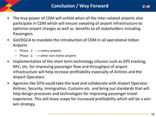 Conclusion / Way Forward
• The true power of CDM will unfold when all the inter-related airports also
participate in CDM which will ensure sweating of airport infrastructure to
optimize airport charges as well as benefits to all stakeholders including
Passengers.
• GoI/DGCA to mandate the introduction of CDM in all operational Indian
Airports
– Phase - 1 ---> metro airports
– Phase - 2 ---> other non-metro airports
• Implementation of the short term technology infusion such as GPS tracking,
NFC, etc. for improving passenger flow and throughput of airport
infrastructure will help increase profitability especially of Airlines and the
Airport Operators.
• Agencies like SITA could take the lead and collaborate with Airport Operator,
Airlines, Security, Immigration, Customs etc. and bring out standards that will
help design processes and technologies for improving passenger travel
experience. This will leave scope for increased profitability which will be a win-
win strategy.
16
 
