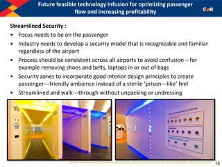 Future feasible technology infusion for optimizing passenger
flow and increasing profitability
Streamlined Security :
• Focus needs to be on the passenger
• Industry needs to develop a security model that is recognizable and familiar
regardless of the airport
• Process should be consistent across all airports to avoid confusion – for
example removing shoes and belts, laptops in or out of bags
• Security zones to incorporate good interior design principles to create
passenger--‐friendly ambience instead of a sterile ‘prison--‐like’ feel
• Streamlined and walk--‐through without unpacking or undressing
15
 