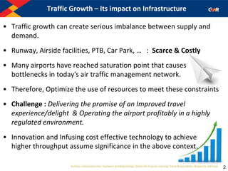 Traffic Growth – Its impact on Infrastructure
• Traffic growth can create serious imbalance between supply and
demand.
• Runway, Airside facilities, PTB, Car Park, … : Scarce & Costly
• Many airports have reached saturation point that causes
bottlenecks in today's air traffic management network.
• Therefore, Optimize the use of resources to meet these constraints
• Challenge : Delivering the promise of an Improved travel
experience/delight & Operating the airport profitably in a highly
regulated environment.
• Innovation and Infusing cost effective technology to achieve
higher throughput assume significance in the above context.
2
 