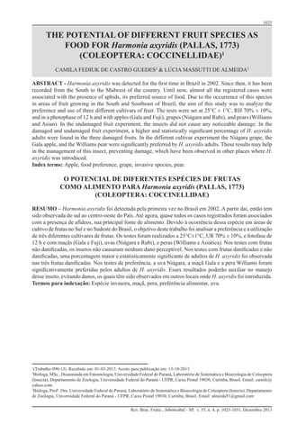 1025
Rev. Bras. Frutic., Jaboticabal - SP, v. 35, n. 4, p. 1025-1031, Dezembro 2013
THE POTENTIAL OF DIFFERENT FRUIT SPECIES AS
FOOD FOR Harmonia axyridis (PALLAS, 1773)
(COLEOPTERA: COCCINELLIDAE)1
CAMILA FEDIUK DE CASTRO GUEDES2
& LÚCIA MASSUTTI DE ALMEIDA3
ABSTRACT - Harmonia axyridis was detected for the first time in Brazil in 2002. Since then, it has been
recorded from the South to the Midwest of the country. Until now, almost all the registered cases were
associated with the presence of aphids, its preferred source of food. Due to the occurrence of this species
in areas of fruit growing in the South and Southeast of Brazil, the aim of this study was to analyze the
preference and use of three different cultivars of fruit. The tests were set at 25°C ± 1°C, RH 70% ± 10%,
and in a photophase of 12 h and with apples (Gala and Fuji), grapes (Niágara and Rubi), and pears (Williams
and Asian). In the undamaged fruit experiment, the insects did not cause any noticeable damage. In the
damaged and undamaged fruit experiment, a higher and statistically significant percentage of H. axyridis
adults were found in the three damaged fruits. In the different cultivar experiment the Niágara grape, the
Gala apple, and the Williams pear were significantly preferred by H. axyridis adults. These results may help
in the management of this insect, preventing damage, which have been observed in other places where H.
axyridis was introduced.
Index terms: Apple, food preference, grape, invasive species, pear.
O POTENCIAL DE DIFERENTES ESPÉCIES DE FRUTAS
COMO ALIMENTO PARA Harmonia axyridis (PALLAS, 1773)
(COLEOPTERA: COCCINELLIDAE)
RESUMO – Harmonia axyridis foi detectada pela primeira vez no Brasil em 2002. A partir daí, então tem
sido observada do sul ao centro-oeste do País. Até agora, quase todos os casos registrados foram associados
com a presença de afídeos, sua principal fonte de alimento. Devido à ocorrência dessa espécie em áreas de
cultivo de frutas no Sul e no Sudeste do Brasil, o objetivo deste trabalho foi analisar a preferência e a utilização
de três diferentes cultivares de frutas. Os testes foram realizados a 25°C±1°C, UR 70% ± 10%, e fotofase de
12 h e com maçãs (Gala e Fuji), uvas (Niágara e Rubi), e peras (Williams e Asiática). Nos testes com frutas
não danificadas, os insetos não causaram nenhum dano perceptível. Nos testes com frutas danificadas e não
danificadas, uma porcentagem maior e estatisticamente significante de adultos de H. axyridis foi observada
nas três frutas danificadas. Nos testes de preferência, a uva Niágara, a maçã Gala e a pera Williams foram
significativamente preferidas pelos adultos de H. axyridis. Esses resultados poderão auxiliar no manejo
desse inseto, evitando danos, os quais têm sido observados em outros locais onde H. axyridis foi introduzida.
Termos para indexação: Espécie invasora, maçã, pera, preferência alimentar, uva.
1
(Trabalho 090-13). Recebido em: 01-03-2013. Aceito para publicação em: 15-10-2013.
2
Bióloga, MSc., Doutoranda em Entomologia, Universidade Federal do Paraná, Laboratório de Sistemática e Bioecologia de Coleoptera
(Insecta), Departamento de Zoologia, Universidade Federal do Paraná - UFPR, Caixa Postal 19030, Curitiba, Brasil. Email: camifc@
yahoo.com.
3
Bióloga, Profa
. Dra. Universidade Federal do Paraná, Laboratório de Sistemática e Bioecologia de Coleoptera (Insecta), Departamento
de Zoologia, Universidade Federal do Paraná - UFPR, Caixa Postal 19030, Curitiba, Brasil. Email: almeida51@gmail.com
 