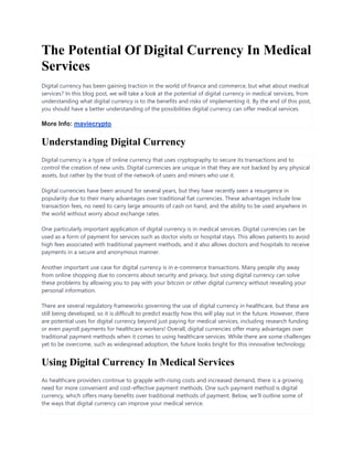 The Potential Of Digital Currency In Medical
Services
Digital currency has been gaining traction in the world of finance and commerce, but what about medical
services? In this blog post, we will take a look at the potential of digital currency in medical services, from
understanding what digital currency is to the benefits and risks of implementing it. By the end of this post,
you should have a better understanding of the possibilities digital currency can offer medical services.
More Info: maviecrypto
Understanding Digital Currency
Digital currency is a type of online currency that uses cryptography to secure its transactions and to
control the creation of new units. Digital currencies are unique in that they are not backed by any physical
assets, but rather by the trust of the network of users and miners who use it.
Digital currencies have been around for several years, but they have recently seen a resurgence in
popularity due to their many advantages over traditional fiat currencies. These advantages include low
transaction fees, no need to carry large amounts of cash on hand, and the ability to be used anywhere in
the world without worry about exchange rates.
One particularly important application of digital currency is in medical services. Digital currencies can be
used as a form of payment for services such as doctor visits or hospital stays. This allows patients to avoid
high fees associated with traditional payment methods, and it also allows doctors and hospitals to receive
payments in a secure and anonymous manner.
Another important use case for digital currency is in e-commerce transactions. Many people shy away
from online shopping due to concerns about security and privacy, but using digital currency can solve
these problems by allowing you to pay with your bitcoin or other digital currency without revealing your
personal information.
There are several regulatory frameworks governing the use of digital currency in healthcare, but these are
still being developed, so it is difficult to predict exactly how this will play out in the future. However, there
are potential uses for digital currency beyond just paying for medical services, including research funding
or even payroll payments for healthcare workers! Overall, digital currencies offer many advantages over
traditional payment methods when it comes to using healthcare services. While there are some challenges
yet to be overcome, such as widespread adoption, the future looks bright for this innovative technology.
Using Digital Currency In Medical Services
As healthcare providers continue to grapple with rising costs and increased demand, there is a growing
need for more convenient and cost-effective payment methods. One such payment method is digital
currency, which offers many benefits over traditional methods of payment. Below, we'll outline some of
the ways that digital currency can improve your medical service.
 