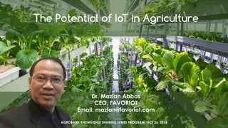 favoriot
The Potential of IoT in Agriculture
Dr. Mazlan Abbas
CEO, FAVORIOT
Email: mazlan@favoriot.com
AGROBANK KNOWLEDGE SHARING SERIES PROGRAM, OCT 26, 2018
 