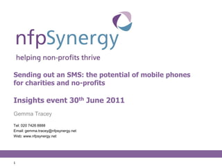 Sending out an SMS: the potential of mobile phones for charities and no-profitsInsights event 30th June 2011 Gemma Tracey Tel: 020 7426 8888 Email: gemma.tracey@nfpsynergy.net Web: www.nfpsynergy.net 