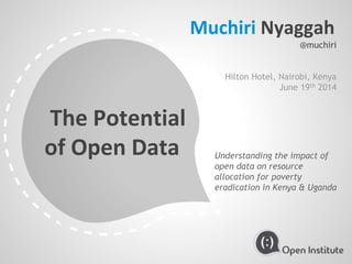 The Potential
of Open Data Understanding the impact of
open data on resource
allocation for poverty
eradication in Kenya & Uganda
Muchiri Nyaggah
@muchiri
Hilton Hotel, Nairobi, Kenya
June 19th 2014
 