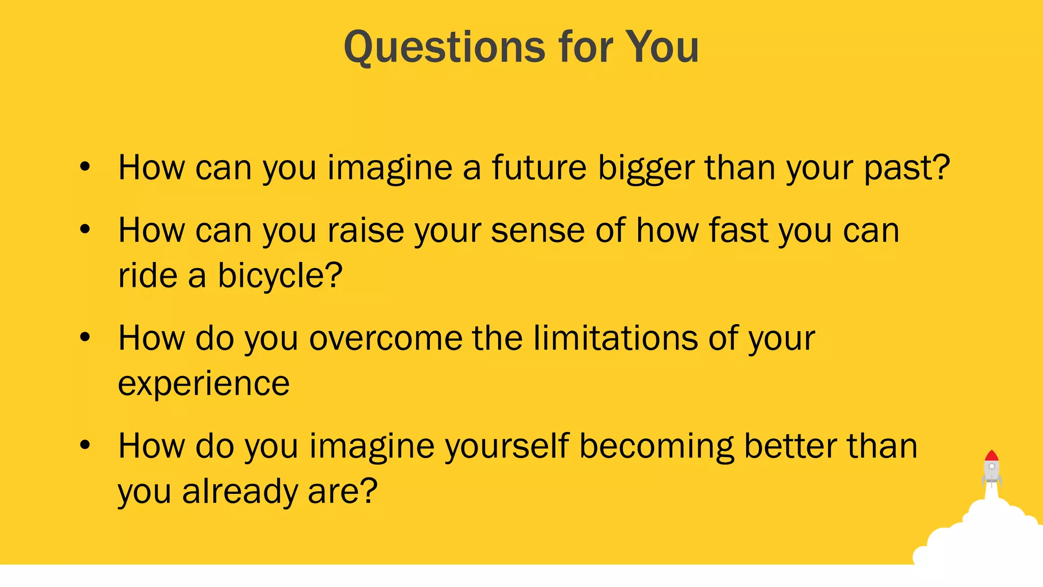 Questions for You
• How can you imagine a future bigger than your past?
• How can you raise your sense of how fast you can
ride a bicycle?
• How do you overcome the limitations of your
experience
• How do you imagine yourself becoming better than
you already are?
 
