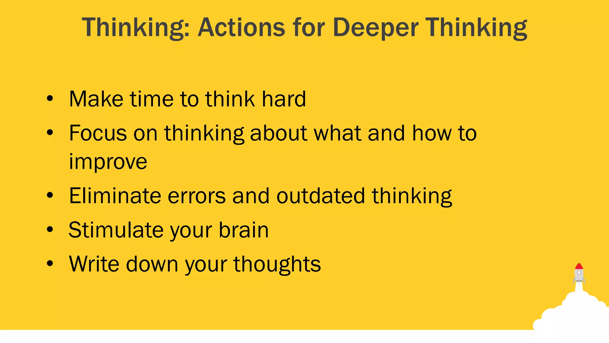 Thinking: Actions for Deeper Thinking
• Make time to think hard
• Focus on thinking about what and how to
improve
• Eliminate errors and outdated thinking
• Stimulate your brain
• Write down your thoughts
 