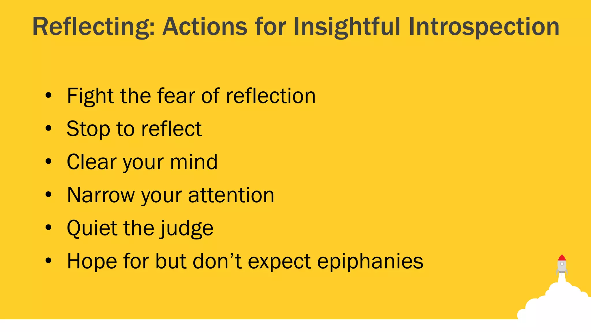 Reflecting: Actions for Insightful Introspection
• Fight the fear of reflection
• Stop to reflect
• Clear your mind
• Narrow your attention
• Quiet the judge
• Hope for but don’t expect epiphanies
 
