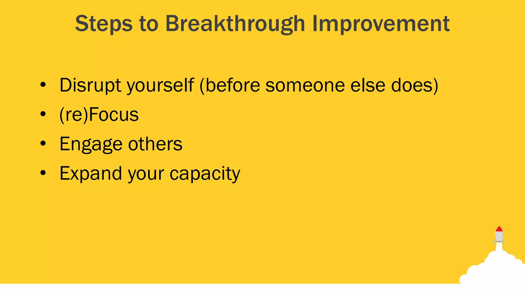 Steps to Breakthrough Improvement
• Disrupt yourself (before someone else does)
• (re)Focus
• Engage others
• Expand your capacity
 