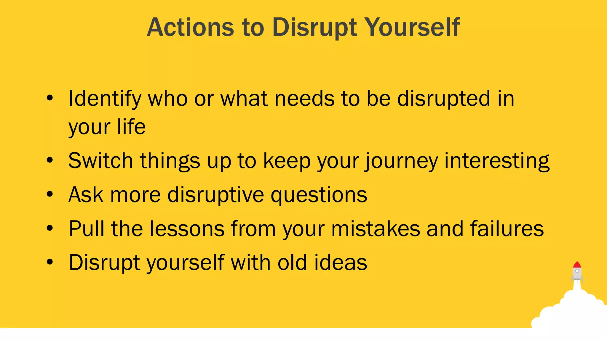 Actions to Disrupt Yourself
• Identify who or what needs to be disrupted in
your life
• Switch things up to keep your journey interesting
• Ask more disruptive questions
• Pull the lessons from your mistakes and failures
• Disrupt yourself with old ideas
 