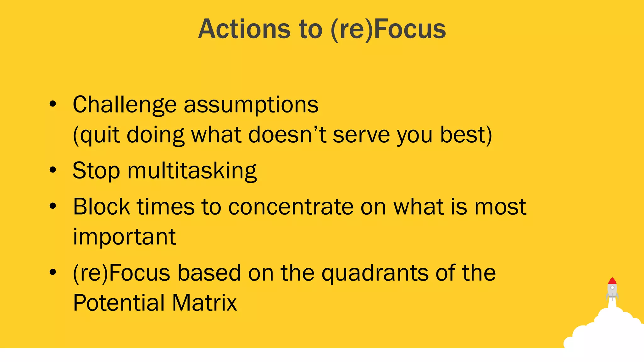 Actions to (re)Focus
• Challenge assumptions
(quit doing what doesn’t serve you best)
• Stop multitasking
• Block times to concentrate on what is most
important
• (re)Focus based on the quadrants of the
Potential Matrix
 