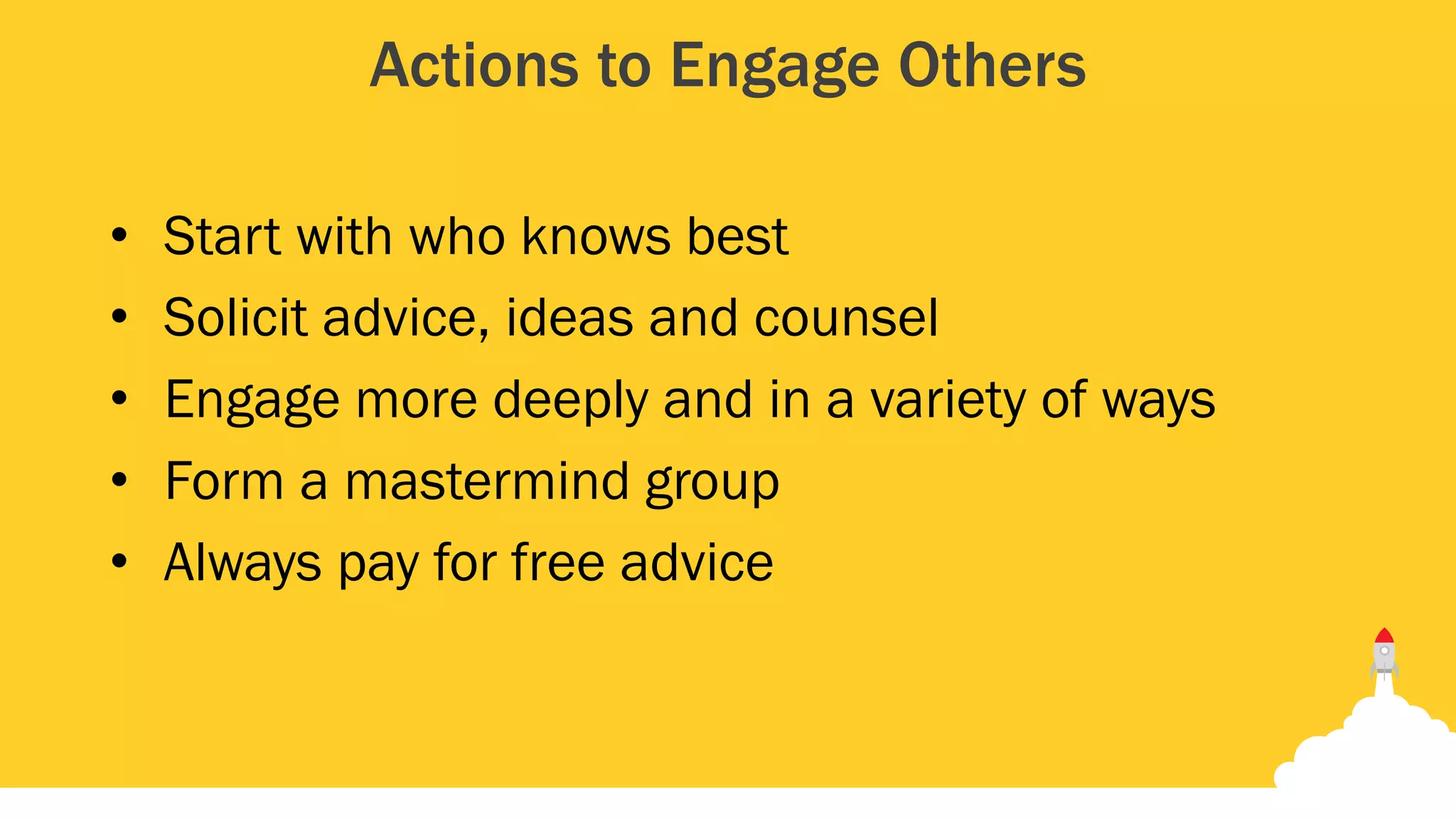 Actions to Engage Others
• Start with who knows best
• Solicit advice, ideas and counsel
• Engage more deeply and in a variety of ways
• Form a mastermind group
• Always pay for free advice
 