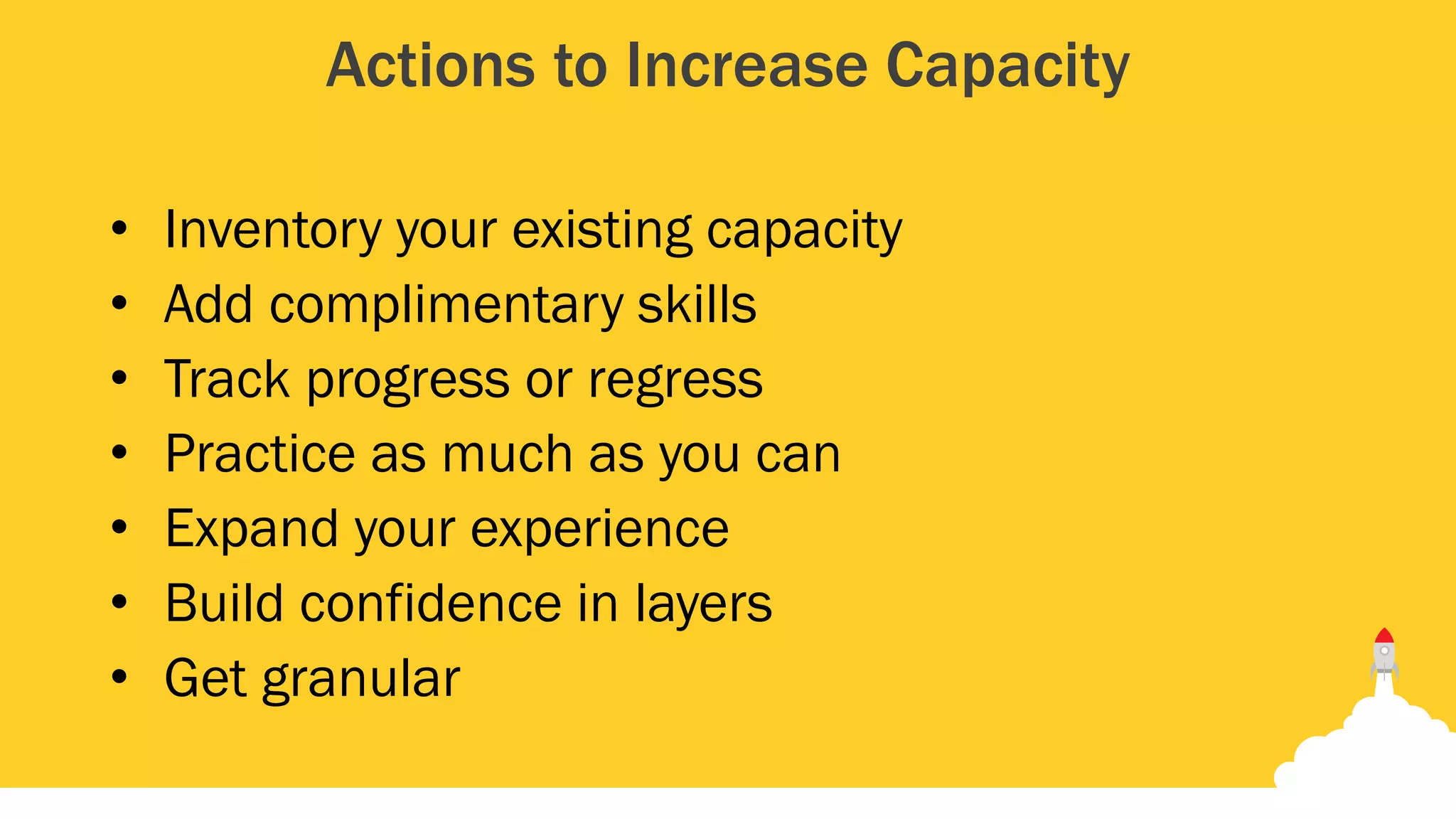 Actions to Increase Capacity
• Inventory your existing capacity
• Add complimentary skills
• Track progress or regress
• Practice as much as you can
• Expand your experience
• Build confidence in layers
• Get granular
 