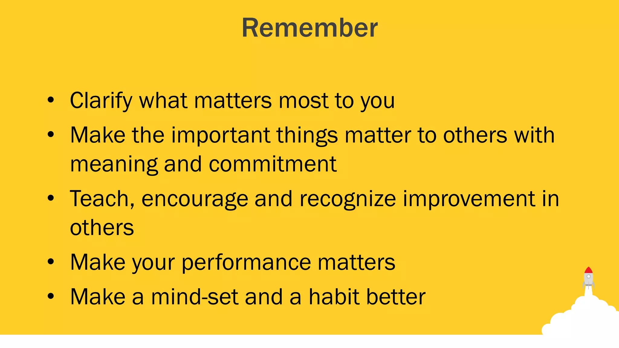 Remember
• Clarify what matters most to you
• Make the important things matter to others with
meaning and commitment
• Teach, encourage and recognize improvement in
others
• Make your performance matters
• Make a mind-set and a habit better
 