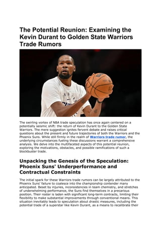 The Potential Reunion: Examining the
Kevin Durant to Golden State Warriors
Trade Rumors
The swirling vortex of NBA trade speculation has once again centered on a
potentially seismic shift: the return of Kevin Durant to the Golden State
Warriors. The mere suggestion ignites fervent debate and raises critical
questions about the present and future trajectories of both the Warriors and the
Phoenix Suns. While still firmly in the realm of Warriors trade rumor, the
underlying circumstances fueling these discussions warrant a comprehensive
analysis. We delve into the multifaceted aspects of this potential reunion,
exploring the motivations, obstacles, and possible ramifications of such a
blockbuster trade.
Unpacking the Genesis of the Speculation:
Phoenix Suns' Underperformance and
Contractual Constraints
The initial spark for these Warriors trade rumors can be largely attributed to the
Phoenix Suns' failure to coalesce into the championship contender many
anticipated. Beset by injuries, inconsistencies in team chemistry, and stretches
of underwhelming performance, the Suns find themselves in a precarious
position. Their roster is laden with significant long-term contracts, limiting their
flexibility to make substantial improvements through conventional means. This
situation inevitably leads to speculation about drastic measures, including the
potential trade of a superstar like Kevin Durant, as a means to recalibrate their
 