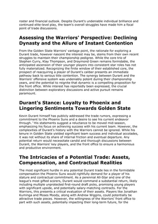 roster and financial outlook. Despite Durant's undeniable individual brilliance and
continued elite-level play, the team's overall struggles have made him a focal
point of trade discussions.
Assessing the Warriors' Perspective: Declining
Dynasty and the Allure of Instant Contention
From the Golden State Warriors' vantage point, the rationale for exploring a
Durant trade, however nascent the interest may be, stems from their own recent
struggles to maintain their championship pedigree. While the core trio of
Stephen Curry, Klay Thompson, and Draymond Green remains formidable, the
anticipated ascension of their younger players into consistent star roles has not
fully materialized. Recognizing the finite window of their established core, the
prospect of reacquiring a player of Durant's caliber presents an immediate
pathway back to serious title contention. The synergy between Durant and the
Warriors' offensive system was undeniably potent during their championship
years, and the potential to reignite that dynamic is a compelling proposition for
the front office. While interest has reportedly been expressed, the crucial
distinction between exploratory discussions and active pursuit remains
paramount.
Durant's Stance: Loyalty to Phoenix and
Lingering Sentiments Towards Golden State
Kevin Durant himself has publicly addressed the trade rumors, expressing a
commitment to the Phoenix Suns and a desire to see his current endeavor
through. 1
His statements suggest a reluctance to be moved mid-season,
emphasizing his focus on achieving success with his current team. However, the
complexities of Durant's history with the Warriors cannot be ignored. While his
tenure in Golden State yielded significant team success and individual accolades,
it was not without its share of internal friction and eventual departure. Any
potential return would necessitate candid and thorough discussions between
Durant, the Warriors' key players, and the front office to ensure a harmonious
and productive environment.
The Intricacies of a Potential Trade: Assets,
Compensation, and Contractual Realities
The most significant hurdle in any potential Durant trade lies in the formidable
compensation the Phoenix Suns would rightfully demand for a player of his
stature and contractual commitment. As a perennial All-Star and one of the
league's most gifted scorers, Durant would command a substantial return, likely
including multiple unprotected first-round draft picks, promising young players
with significant upside, and potentially salary-matching contracts. For the
Warriors, this presents a critical evaluation of their assets. Players like Jonathan
Kuminga and Moses Moody, along with Andrew Wiggins, could potentially be
attractive trade pieces. However, the willingness of the Warriors' front office to
part with such assets, potentially impacting their long-term future, for the
 