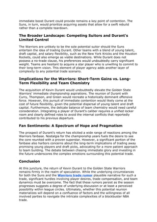 immediate boost Durant could provide remains a key point of contention. The
Suns, in turn, would prioritize acquiring assets that allow for a swift rebuild
rather than a complete teardown.
The Broader Landscape: Competing Suitors and Durant's
Limited Control
The Warriors are unlikely to be the sole potential suitor should the Suns
entertain the idea of trading Durant. Other teams with a blend of young talent,
draft capital, and salary flexibility, such as the New York Knicks and the Houston
Rockets, could also emerge as viable destinations. While Durant does not
possess a no-trade clause, his preferences would undoubtedly carry significant
weight. Teams are hesitant to acquire a star player who is unwilling to commit to
their long-term vision. This element of player agency adds another layer of
complexity to any potential trade scenario.
Implications for the Warriors: Short-Term Gains vs. Long-
Term Flexibility and Team Chemistry
The acquisition of Kevin Durant would undoubtedly elevate the Golden State
Warriors' immediate championship aspirations. The reunion of Durant with
Curry, Thompson, and Green would recreate a historically dominant offensive
force. However, this pursuit of immediate contention would likely come at the
cost of future flexibility, given the potential dispersal of young talent and draft
capital. Furthermore, the delicate balance of team chemistry would need careful
consideration. Integrating a player of Durant's caliber requires a unified locker
room and clearly defined roles to avoid the internal conflicts that reportedly
contributed to his previous departure.
Fan Sentiments: A Spectrum of Hope and Pragmatism
The prospect of Durant's return has elicited a wide range of reactions among the
Warriors fanbase. Nostalgia for the championship years fuels the desire to see
the core reunited with a proven superstar. However, a significant portion of the
fanbase also harbors concerns about the long-term implications of trading away
promising young players and draft picks, advocating for a more patient approach
to team building. The debate between chasing immediate glory and investing in
the future underscores the complex emotions surrounding this potential trade.
Conclusion
At this juncture, the return of Kevin Durant to the Golden State Warriors
remains firmly in the realm of speculation. While the underlying circumstances
for both the Suns and the Warriors trade rumor plausible narrative for such a
trade, significant hurdles involving player desires, trade compensation, and team
dynamics must be overcome. The fact that these rumors persist as the season
progresses suggests a degree of underlying discussion or at least a perceived
possibility within league circles. Ultimately, whether this potential reunion
materializes will depend on a confluence of factors and the willingness of all
involved parties to navigate the intricate complexities of a blockbuster NBA
trade.
 
