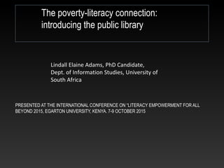 PRESENTED AT THE INTERNATIONAL CONFERENCE ON “LITERACY EMPOWERMENT FOR ALL
BEYOND 2015, EGARTON UNIVERSITY, KENYA. 7-9 OCTOBER 2015
The poverty-literacy connection:
introducing the public library
Lindall Elaine Adams, PhD Candidate,
Dept. of Information Studies, University of
South Africa
 