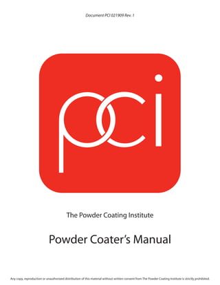 Document PCI 021909 Rev. 1




                                          The Powder Coating Institute


                            Powder Coater’s Manual

Any copy, reproduction or unauthorized distribution of this material without written consent from The Powder Coating Institute is strictly prohibited.
 
