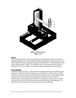 Multi-Axis Gun Mover
                                                              Figure 3-18

Robots
The advantages of using a robot are replacement of manual labor and more consistent,
repeatable application. It is also capable of making adjustments in voltage and flow rates
in the middle of the spray operation through the controlling PLC. There are hydraulic and
electric robots used for coating. The hydraulic robot is less expensive but the electric is
preferred because it is smoother, more accurate, faster, and requires less maintenance.

Gun Triggering
In addition to the gun movers, it has become increasingly common to use automatic gun
triggering. A photo-eye or bank of photo-eyes is mounted on a stand on one side of the
conveyor, in line with reflectors on the other side of the conveyor. As parts pass through
the photo-eyes, they break the beam of light to the reflector and send a signal to a
microprocessor to provide part size information. An encoder is used to sense conveyor
movement and provides information on part position for timing of gun triggering. The
output from the microprocessor controls what guns come on and when.




Any copy, reproduction or unauthorized distribution of this material without written consent from The Powder Coating Institute is strictly prohibited.
 