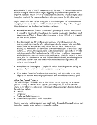 Gun triggering is used to identify part presence and line gaps. It is also used to determine
the size of the part and react to the length, triggering only the number of guns that are
required. It can also be used to reduce or increase the electrostatic wrap, helping to reduce
fatty edges on simple flat product and enhance edge coverage on the side of the parts.

Liquid coaters have done this for many years to reduce overspray. For them, the reduced
overspray means less paint waste and lower emission levels. For the powder coater, gun
triggering can provide significant savings in several areas.

      Better Overall Powder Material Utilization - A percentage of material is lost when it
      is sprayed, to the racks, from handling, in the clean up process, etc. It can be as small
      a percentage as 5% or, in the case of spray-to-waste systems, 100%. It pays to reduce
      the total amount sprayed.

      Powder materials are delivered in a particular range of grind size, measured in
      microns. Analysis shows that after reclaiming powder, the range of grind size shifts
      and the blend has a higher percentage of fine particles and/or coarse particles.
      Usually, the performance and appearance of reclaimed powder is inferior to the virgin
      material. As a result, the virgin material and reclaim materials are blended to provide
      satisfactory results. The blend ratio can be 50/50 or it may be a higher percentage of
      virgin, depending on the performance characteristics of a particular material. In some
      cases, after the same material has been recirculated several times, the reclaim powder
      can become saturated with fines and the performance becomes so poor that the
      material must be scraped.

      Compressed Air Consumption - Compressed air cost money to generate. Having the
      guns on only when parts are present reduces air consumption.

      Wear on Gun Parts - Surfaces in the powder delivery path are abraded by the sharp
      edges of the particles. Less spraying means less wear and less replacement of parts.

Other Gun Control Features
The same microprocessor based system that controls the gun triggering can be used to
provide a variety of other functions. Specific gun settings and gun movement can be
altered to provide precise adjustment for the needs of a particular part. Features that can
be controlled include:
    Voltage
    Air pressure
    Stroke speed of the gun mover
    Stroke distance (up/down, in/out, side to side)

Control over these variables can provide a much higher degree of efficiency from one part
to another, reducing waste and improving product quality.




Any copy, reproduction or unauthorized distribution of this material without written consent from The Powder Coating Institute is strictly prohibited.
 