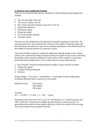 4. Selection of the Application Package
There are several factors that must be considered in determining the proper application
package.

      The size and shape of the part
      The variety of parts to be run
      The variety of powder chemistry and colors to be run
      Desired film thickness
      Production output
      Design line speed
      Size of the product opening
      Available capital

The part size and configuration will determine the product opening into the booth. The
maximum part size is also needed in the selection of the number of automatic guns and
their placement, the selection of gun movers and gun attachments, or the determination of
the number of manual operators in a particular system.

The correct number of guns for a particular application depends largely on the vertical
surface to be coated but the shape of the part and the line speed are also factors. Basically,
the number of guns should consider how much surface will be coated in a given time
period and select enough guns to coat it without above average output per gun.

A “rule of thumb” formula for determining the number of guns required considers:
   Design Line Speed
   Coating Thickness Required
   Part Size

Product height x line speed x mil thickness x the number of sides needing guns,
divided by difficulty factor, round up to even number

Difficulty Factor :                    240 extreme
                                       300 medium
                                       360 simple

Example:
60" x 10 FPM x 1.5 mils x 2 ÷ 300 = 6 guns

One pound of powder covers 192.3 sq. ft. at 1 mil thickness @ 1.0 specific gravity and
100 % utilization. Factoring the variables of actual thickness, specific gravity of a
particular powder and the actual transfer efficiency will provide an idea of the coverage
that can be expected from a pound of powder.




Any copy, reproduction or unauthorized distribution of this material without written consent from The Powder Coating Institute is strictly prohibited.
 