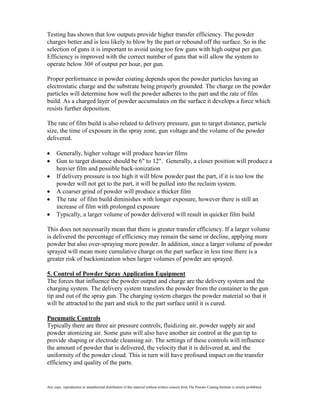 Testing has shown that low outputs provide higher transfer efficiency. The powder
charges better and is less likely to blow by the part or rebound off the surface. So in the
selection of guns it is important to avoid using too few guns with high output per gun.
Efficiency is improved with the correct number of guns that will allow the system to
operate below 30# of output per hour, per gun.

Proper performance in powder coating depends upon the powder particles having an
electrostatic charge and the substrate being properly grounded. The charge on the powder
particles will determine how well the powder adheres to the part and the rate of film
build. As a charged layer of powder accumulates on the surface it develops a force which
resists further deposition.

The rate of film build is also related to delivery pressure, gun to target distance, particle
size, the time of exposure in the spray zone, gun voltage and the volume of the powder
delivered.

      Generally, higher voltage will produce heavier films
      Gun to target distance should be 6" to 12". Generally, a closer position will produce a
      heavier film and possible back-ionization
      If delivery pressure is too high it will blow powder past the part, if it is too low the
      powder will not get to the part, it will be pulled into the reclaim system.
      A coarser grind of powder will produce a thicker film
      The rate of film build diminishes with longer exposure, however there is still an
      increase of film with prolonged exposure
      Typically, a larger volume of powder delivered will result in quicker film build

This does not necessarily mean that there is greater transfer efficiency. If a larger volume
is delivered the percentage of efficiency may remain the same or decline, applying more
powder but also over-spraying more powder. In addition, since a larger volume of powder
sprayed will mean more cumulative charge on the part surface in less time there is a
greater risk of backionization when larger volumes of powder are sprayed.

5. Control of Powder Spray Application Equipment
The forces that influence the powder output and charge are the delivery system and the
charging system. The delivery system transfers the powder from the container to the gun
tip and out of the spray gun. The charging system charges the powder material so that it
will be attracted to the part and stick to the part surface until it is cured.

Pneumatic Controls
Typically there are three air pressure controls; fluidizing air, powder supply air and
powder atomizing air. Some guns will also have another air control at the gun tip to
provide shaping or electrode cleansing air. The settings of these controls will influence
the amount of powder that is delivered, the velocity that it is delivered at, and the
uniformity of the powder cloud. This in turn will have profound impact on the transfer
efficiency and quality of the parts.


Any copy, reproduction or unauthorized distribution of this material without written consent from The Powder Coating Institute is strictly prohibited.
 
