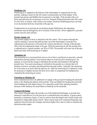 Fluidizing Air
Fluidizing air is supplied to the bottom of the feed hopper to suspend and mix the
powder, making it easier for the lift venturi to pull powder out of the hopper. If the
powder has geysers and bubbles the air pressure is too high. If the powder rolls over
lazily and unevenly the air pressure is too low. Properly fluidized powder looks like water
at a low boil, in motion, with a fairly even surface. Incorrect fluidizing pressure can lead
to an inconsistent delivery of powder at the gun tip.

If adjustments to air pressure do not produce proper fluidization, the separating
membrane may be damaged by oil or moisture in the air-line. All air supplied to a powder
system must be clean and dry.

Powder Supply Air
The powder supply air hose is attached to the lift venturi. The air passes through the
venturi creating a vacuum that pulls powder out of the feed hopper or powder box.
Adjustment to the pressure will control the volume and delivery velocity of the powder.
This is the first adjustment made to the gun. With the atomizing air off, the powder flow
is adjusted up to a typical number, say 20 to 25 PSI. The powder will come out of the gun
barrel unevenly until atomizing air is added.

Atomizing Air
The atomizing air is increased from zero to a level that is satisfactory to provide a smooth
and uniform powder pattern. Care must be taken to avoid excessive atomizing air. Its
purpose is to provide the energy to distribute the powder and transport it through the
powder hose. Too much atomizing air will deliver the powder at a velocity that will
produce excessive overspray and rebound from the part surface. Typically, the atomizing
air is the same as or lower than the delivery air. After the atomizing air is adjusted, it may
be necessary to slightly increase the flow air in order to compensate for backpressure
created by the atomizing air source.

Cleansing or Shaping Air
Some manufacturers have an additional air supply at the gun tip for keeping the electrode
clean or for shaping the pattern of the powder. This can helpful for keeping the electrode
from building up with impact fusion. It is especially useful when spraying metallics
because of the tendency for metal flakes to build up on the electrode.

Venturi Lift Pumps
The venturi lift pump takes the powder out of the fluidized feed hopper or powder box,
atomizes it and delivers it to the gun tip in a controlled and even pattern. A good venturi
pump has a minimum of parts, is easy to remove from the hopper and is lined inside with
inexpensive replaceable plastic inserts. These inserts need to be examined frequently and
replaced when the hole-size enlarges and forces higher flow rates in order to maintain the
desired powder output.




Any copy, reproduction or unauthorized distribution of this material without written consent from The Powder Coating Institute is strictly prohibited.
 