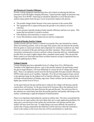 Air Pressure & Transfer Efficiency
Powder coating equipment manufacturers have all worked on reducing the delivery
pressures to provide higher charging efficiency. Typical powder supply air pressures may
range from 10 to 40 PSI. Atomizing air should be adjusted to a level that provides a
uniform spray pattern from the gun. Lower air pressures improve the process.

      The powder charges better because it has more exposure to the corona field.
      The equipment life is improved because the powder is less abrasive at lower
      velocities.
      Lower pressure typically produces better transfer efficiency and less over spray. This
      means that less powder is cycled to reclaim.
      Film thickness and consistency is easier to control.
      Lower film thickness means improved cost and less orange peel.

Control of Powder Feed by Volume
Another powder delivery feature is control over powder flow rate measured in volume.
There are metering systems, such as the auger feed system, that can measure the powder
flow by grams or ounces per minute and compensate for variations in plant air use, fluid
bed level, movement of the gun and hoses and other variations. These systems make
corrections continuously to assure a uniform volume of powder delivery, controlling the
powder flow too much a tighter degree than a standard venturi pump. This can provide
better control over film build and return excellent material savings in operations that are
routinely applying heavy films.

Voltage Controls
Corona charging guns have adjustable levels of voltage from 30 to 100 kilovolts.
Variables in the application process, such as the powder material, the part being coated,
the gun-to-target distance, will react differently to various levels of voltage and current
draw. There is an optimum current level for the best possible first-pass transfer efficiency
(FPTE) with a given set of variables. Typically, 10 to 20 µA (microamps) of gun current
is the optimum range for the highest level of transfer efficiency. The lower current levels
will help with penetration of Faraday cage areas. Flatter surfaces can be coated with the
higher gun current level of 20 µA.

As the space between the gun and the part is reduced, the voltage will decrease and the
current draw will increase. As the gun current level increases above the optimum level,
more ions are created in the space between the gun and the part. The extra ions flow to
the substrate at a much faster rate than the powder particles and quickly add charge to the
surface, contributing to rapid development of backionization.

There is an important relationship the current-to-surface ratio. The more concentrated the
free ions are on a part surface, the more likely they are to create application problems. If a
spray gun is moved closer to the surface the current draw will increase and the part
surface will have more free ions. To make things even more difficult, the amount of
surface that is being contacted by the field lines will be narrower when the electrode is
closer to the surface so the excess free ions will be concentrated in a small area.

Any copy, reproduction or unauthorized distribution of this material without written consent from The Powder Coating Institute is strictly prohibited.
 