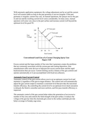 With automatic application equipment, the voltage adjustment can be set and the current
level will remain stable as long as the part geometry is not too irregular. If the part
geometry is irregular, current may vary. In manual operations, the sprayer moves the gun
in and out and the resulting current level varies considerably. In many cases, manual
operators will come very close to the part surface and increase current well beyond the
optimum level for good TE.


                                                                               10” from part
                                                100
                                                                                        6” from part
                                                  85
                               Gun
                               Voltage                                                           3” from part
                                                  63

                                                  45



                                                                                                                   A
                                                                 20      50       75                160
                                                                         Gun Current

                        Conventional Load Line of a Corona Charging Spray Gun
                                             Figure 3-20

Excess current and the large number of free ions that it generates creates the problems
that are commonly associated with the corona gun and coating deposition. Gun
manufacturers offer some devices to help prevent excess current draw and the rapid
backionization that can occur. Current limiting can be a feature of the gun controls and
operate automatically or it can accomplished with fixed ion collectors.

Automatic Gun-Current Control
Automatic control of the gun-current allows you to set an optimum current level and
maintain it, regardless of the gun-to-target distance. The control unit will automatically
adjust the gun current output to maintain a consistent level that provides the maximum
transfer efficiency. By controlling the current level to an optimum level, back ionization
is delayed, the finish is smoother and more uniform, and first pass transfer efficiency is
improved.

The automatic control of the gun current helps reduce the generation of an excessive
number of free ions and controls the field strength at the part surface. It reduces the
voltage at the gun tip when the electrode gets closer to the surface and helps provide
better coverage in Faraday cage areas.




Any copy, reproduction or unauthorized distribution of this material without written consent from The Powder Coating Institute is strictly prohibited.
 