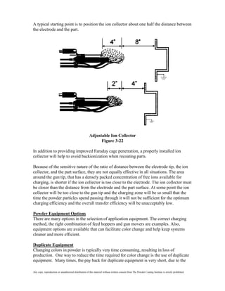 A typical starting point is to position the ion collector about one half the distance between
the electrode and the part.




                                                       Adjustable Ion Collector
                                                             Figure 3-22

In addition to providing improved Faraday cage penetration, a properly installed ion
collector will help to avoid backionization when recoating parts.

Because of the sensitive nature of the ratio of distance between the electrode tip, the ion
collector, and the part surface, they are not equally effective in all situations. The area
around the gun tip, that has a densely packed concentration of free ions available for
charging, is shorter if the ion collector is too close to the electrode. The ion collector must
be closer than the distance from the electrode and the part surface. At some point the ion
collector will be too close to the gun tip and the charging zone will be so small that the
time the powder particles spend passing through it will not be sufficient for the optimum
charging efficiency and the overall transfer efficiency will be unacceptably low.

Powder Equipment Options
There are many options in the selection of application equipment. The correct charging
method, the right combination of feed hoppers and gun movers are examples. Also,
equipment options are available that can facilitate color change and help keep systems
cleaner and more efficient.

Duplicate Equipment
Changing colors in powder is typically very time consuming, resulting in loss of
production. One way to reduce the time required for color change is the use of duplicate
equipment. Many times, the pay back for duplicate equipment is very short, due to the

Any copy, reproduction or unauthorized distribution of this material without written consent from The Powder Coating Institute is strictly prohibited.
 