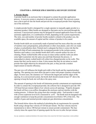 CHAPTER 4 - POWDER SPRAY BOOTHS & RECOVERY SYSTEMS

1. Powder Booths
A powder booth is an enclosure that is designed to contain the powder application
process. A recovery system is attached to the powder booth shell. The recovery system
uses a fan to pull air into the booth and prevent the oversprayed powder from migrating
out of the enclosure.

A simple powder booth is designed for a single operator to manually apply powder to a
stationary product. Other booths are designed so that parts can be conveyed through the
enclosure. Conveyorized systems may be designed for manual application from two sides,
automatic application, or a combination of both, depending on the system requirements.
The style, size and number of powder booths needed is related to the product size, the
available space, the amount of capital and the volume of product to be coated.

Powder booth shells are occasionally made of painted steel but more often they are made
of stainless steel, polypropylene, polycarbonate or other clear plastic, and a few are made
of glass or polyethylene sheet. Painted steel is adequate but there is some risk that the
paint will chip off and contaminate the oversprayed powder in the reclaim system.
Stainless steel makes a very durable booth shell with a smooth surface for ease of
cleaning. Plastic walled booths offer an easy to clean surface and the walls can allow
some light to penetrate into the spray area and help illuminate the process. A
nonconductive plastic walled booth will collect less charged powder on the walls. This
means that they can be easier to clean. It also means that they do not attract as much
powder that might otherwise be attracted to the part, so they provide a modest
improvement in transfer efficiency.

The part size will influence the height and width of the booth and the required product
opening. The opening size must allow the part to enter with proper clearance around the
edges. In most cases, the clearance is 6” between the largest part and the edges of the
opening. In a conveyorized system, the booth shell should extend at least 18” above the
opening to keep the hook site well above the spray zone.

The amount of opening in the booth will determine powder containment air requirements.
In order to contain the oversprayed powder, the collector fan is designed to provide 100 -
120 lineal feet per minute (lfpm) of air velocity across all openings. Properly designed,
the booth will have even airflow throughout the enclosure and not interfere with the
coating process. Collector fan sizing must also consider safety. Each powder is rated
with a lower explosion level (LEL) measured in oz/ft3. The booth must be designed with
enough ventilation to keep the powder concentration level below 50% of the LEL. The
number of guns and nominal powder output per gun determines concentration.

The formula below shows the method of calculating the air requirements for a powder
booth using a design face velocity of 120 feet per minute. The face velocity must be
maintained at or above 100 feet per minute to ensure powder containment. The face
velocity times the square feet of opening equals the fan size in cubic feet per minute.

Any copy, reproduction or unauthorized distribution of this material without written consent from The Powder Coating Institute is strictly prohibited.
 