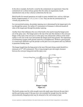 In the above example, the booth is sized by the containment air requirement. Since the
containment air is almost always greater than the safety air requirement, booth
manufacturers rely on face velocity to determine the fan size.

Batch booths for manual operations are made in many standard sizes, such as a lab type
booth of approximately 4’ x 4’ (1.2 m x 1.2 m). They can also be constructed to fit
virtually any product size.

For conveyorized systems, the product opening size is determined by the largest part to be
run through the system. Six inches (15 centimeters) of clearance is allowed around all
sides of the largest part through the product opening.

Another factor that influences the size of the booth is the need to keep the hanger point
out of the spray zone. The hanger point is the top of the rack that attaches to the conveyor
hanger. If the rack or the conveyor is in the spray zone and powder collects on the metal
surface it will cure in the oven and insulate the hanger point from ground. The importance
of maintaining a proper earth ground cannot be overemphasized. Without a good ground,
it is much more difficult to get the powder on the part in an even pattern and very difficult
to penetrate Faraday areas.

The hanger length from the hang point to the top of the parts being coated should be a
minimum of 27” (69 centimeters). This is long enough to provide ample clearance
between the conveyor hang point and the spray zone.

                                                                                                          6” Min.
                              Conveyor Hang Point

                                                                                                18” Typ.              27” Min.



                                                                                                          6” Clearance
                                                                          Part


                                                                         Booth




                                                                Hanger Length
                                                                  Figure 4-2

The booth canopy must be wide enough to provide ample space between the gun tip(s)
and the part being coated. If the gun tip is not extended far enough from the wall the
electrostatically charged powder may be attracted to the wall instead of part.

Any copy, reproduction or unauthorized distribution of this material without written consent from The Powder Coating Institute is strictly prohibited.
 