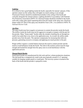 Lighting
It is critical to have good lighting inside the booth, especially for manual sprayers. If the
operator cannot see the surface they will apply too much coating or not enough.
Fluorescent fixtures should be installed horizontally in the ceiling of the booth and
vertically alongside the manual stations. Lighting should be in accordance with National
Fire Protection Association (NFPA 33). Electrical lamps should be installed in the booth
wall with a safety glass panel separating them from the inside of the spray area. Electrical
lamps within 20’ (6m) of the spray area should be Class I, Div. 2 to conform to NFPA 70,
National Electric Code.

Air-Flow
The spray booth must have negative air pressure to contain the powder inside the booth.
The airflow inside the booth must not be aggressive enough to compete with the part for
the powder. Many “home-made” booths make the mistake of pulling the air through too
small of an outlet that is too close to the application area. As a result, the airflow pulls
powder away from the parts. The operator compensates by increasing their delivery
pressure, generating excessive overspray and applying too much powder to the part.

Proper airflow requires a careful balance between the need to contain powder and the
need to avoid turbulence inside the booth. The inlet to the reclaim system must be large
enough and located far enough from the spray zone to avoid interference with the
application process.

Manual Batch Booths
Small batch booths are manufactured for lab work and low volume production situations.
The lab booth has a comparatively small work area (typically around 4’x 4’ opening)
suitable for hanging sample panels or small parts. The recovery system is located at the
back of the booth and the powder is sprayed to waste.




Any copy, reproduction or unauthorized distribution of this material without written consent from The Powder Coating Institute is strictly prohibited.
 