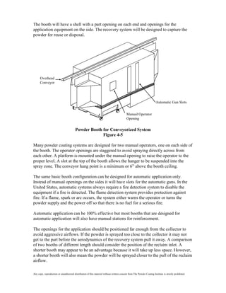 The booth will have a shell with a part opening on each end and openings for the
application equipment on the side. The recovery system will be designed to capture the
powder for reuse or disposal.




      Overhead
      Conveyor




                                                                                                                         Automatic Gun Slots


                                                                                            Manual Operator
                                                                                            Opening


                                         Powder Booth for Conveyorized System
                                                      Figure 4-5

Many powder coating systems are designed for two manual operators, one on each side of
the booth. The operator openings are staggered to avoid spraying directly across from
each other. A platform is mounted under the manual opening to raise the operator to the
proper level. A slot at the top of the booth allows the hanger to be suspended into the
spray zone. The conveyor hang point is a minimum or 6” above the booth ceiling.

The same basic booth configuration can be designed for automatic application only.
Instead of manual openings on the sides it will have slots for the automatic guns. In the
United States, automatic systems always require a fire detection system to disable the
equipment if a fire is detected. The flame detection system provides protection against
fire. If a flame, spark or arc occurs, the system either warns the operator or turns the
powder supply and the power off so that there is no fuel for a serious fire.

Automatic application can be 100% effective but most booths that are designed for
automatic application will also have manual stations for reinforcement.

The openings for the application should be positioned far enough from the collector to
avoid aggressive airflows. If the powder is sprayed too close to the collector it may not
get to the part before the aerodynamics of the recovery system pull it away. A comparison
of two booths of different length should consider the position of the reclaim inlet. A
shorter booth may appear to be an advantage because it will take up less space. However,
a shorter booth will also mean the powder will be sprayed closer to the pull of the reclaim
airflow.

Any copy, reproduction or unauthorized distribution of this material without written consent from The Powder Coating Institute is strictly prohibited.
 