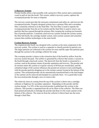 2. Recovery Systems
Powder booths utilize a fan assembly with a protective filter section and a containment
vessel to pull air into the booth. This system, called a recovery system, captures the
oversprayed powder for reuse or disposal.

The recovery system provides the necessary containment and safety air, and recovers the
oversprayed powder. Properly designed systems have a primary filter and a secondary
filter, commonly referred to as the final filter. The first filter is used to separate the
oversprayed powder from the air for reclaim and the final filter is used to remove any
particles that have passed through the primary filter, keeping the working environment
free of powder particles. Commonly used recovery systems include the cyclone system,
the filter belt booth, the cartridge module system, mini-cyclone systems and sometime
systems that combine technologies in the same booth.

Cyclone Recovery Systems
The original powder booth was designed with a cyclone as the main component in the
recovery system. The cyclone is used as a separator to classify powder by particle size.
The larger particles are collected in the cyclone for reuse and the super fine particles pass
through the cyclone to the cartridge collector for scrap.

The overspray powder is drawn to the extraction duct of the booth by airflow from the
recovery system fan pack. This airflow is generated by a blower that creates a vacuum in
the booth through a ductwork system. The ductwork from the booth is connected to a
cyclone, used as the primary means of powder separation and recovery. The powder and
air mixture enters the cyclone at a typical velocity of 60 feet per second (fps), and the
cylindrical shape of the cyclone influences the powder/air mixture to turn centrifugally,
with the powder particles dropping out to the reclaim canister located at the bottom of the
cyclone. This reclaimed powder can be automatically transferred back to the feed hopper
or the canister can be removed and dumped on a periodic basis. It is a good idea to put
the recovered powder through a sieve to remove dirt.

The relatively clean air coming from the top of the cyclone is drawn into a cartridge
collector or baghouse for secondary separation. Depending on the powder and the
cyclone design, 3 to 10% of the recovered powder is pulled past the cyclone to the
collector. This powder is separated from the air by filters in the collector. The filters are
back-pulsed periodically to dislodge the powder and drop it to the waste canister at the
bottom of the collector. The clean air from the collector is blown back into the room
through a final filter.




Any copy, reproduction or unauthorized distribution of this material without written consent from The Powder Coating Institute is strictly prohibited.
 