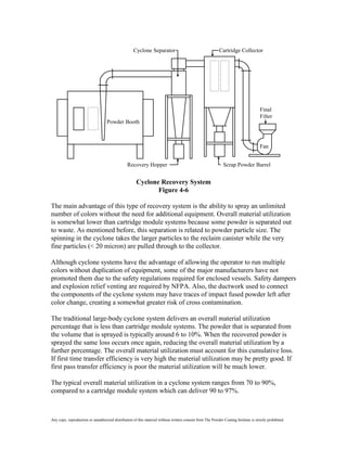 Cyclone Separator                                       Cartridge Collector




                                                                                                                                      Final
                                                                                                                                      Filter
                                   Powder Booth



                                                                                                                                      Fan


                                                 Recovery Hopper                                              Scrap Powder Barrel


                                                      Cyclone Recovery System
                                                             Figure 4-6

The main advantage of this type of recovery system is the ability to spray an unlimited
number of colors without the need for additional equipment. Overall material utilization
is somewhat lower than cartridge module systems because some powder is separated out
to waste. As mentioned before, this separation is related to powder particle size. The
spinning in the cyclone takes the larger particles to the reclaim canister while the very
fine particles (< 20 micron) are pulled through to the collector.

Although cyclone systems have the advantage of allowing the operator to run multiple
colors without duplication of equipment, some of the major manufacturers have not
promoted them due to the safety regulations required for enclosed vessels. Safety dampers
and explosion relief venting are required by NFPA. Also, the ductwork used to connect
the components of the cyclone system may have traces of impact fused powder left after
color change, creating a somewhat greater risk of cross contamination.

The traditional large-body cyclone system delivers an overall material utilization
percentage that is less than cartridge module systems. The powder that is separated from
the volume that is sprayed is typically around 6 to 10%. When the recovered powder is
sprayed the same loss occurs once again, reducing the overall material utilization by a
further percentage. The overall material utilization must account for this cumulative loss.
If first time transfer efficiency is very high the material utilization may be pretty good. If
first pass transfer efficiency is poor the material utilization will be much lower.

The typical overall material utilization in a cyclone system ranges from 70 to 90%,
compared to a cartridge module system which can deliver 90 to 97%.



Any copy, reproduction or unauthorized distribution of this material without written consent from The Powder Coating Institute is strictly prohibited.
 