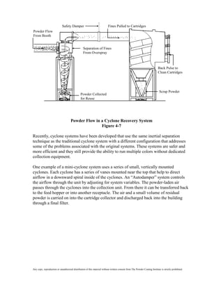 Safety Damper                                 Fines Pulled to Cartridges
Powder Flow
From Booth


                                                  Separation of Fines
                                                  From Overspray



                                                                                                                             Back Pulse to
                                                                                                                             Clean Cartridges




                                                                                                                              Scrap Powder
                                               Powder Collected
                                               for Reuse




                                     Powder Flow in a Cyclone Recovery System
                                                    Figure 4-7

Recently, cyclone systems have been developed that use the same inertial separation
technique as the traditional cyclone system with a different configuration that addresses
some of the problems associated with the original systems. These systems are safer and
more efficient and they still provide the ability to run multiple colors without dedicated
collection equipment.

One example of a mini-cyclone system uses a series of small, vertically mounted
cyclones. Each cyclone has a series of vanes mounted near the top that help to direct
airflow in a downward spiral inside of the cyclones. An “Autodamper” system controls
the airflow through the unit by adjusting for system variables. The powder-laden air
passes through the cyclones into the collection unit. From there it can be transferred back
to the feed hopper or into another receptacle. The air and a small volume of residual
powder is carried on into the cartridge collector and discharged back into the building
through a final filter.




Any copy, reproduction or unauthorized distribution of this material without written consent from The Powder Coating Institute is strictly prohibited.
 