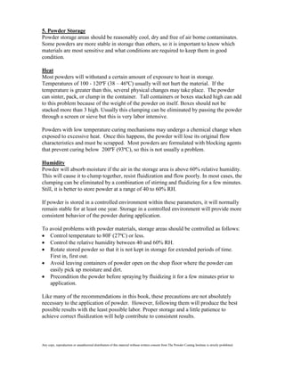 5. Powder Storage
Powder storage areas should be reasonably cool, dry and free of air borne contaminates.
Some powders are more stable in storage than others, so it is important to know which
materials are most sensitive and what conditions are required to keep them in good
condition.

Heat
Most powders will withstand a certain amount of exposure to heat in storage.
Temperatures of 100 - 120ºF (38 – 46ºC) usually will not hurt the material. If the
temperature is greater than this, several physical changes may take place. The powder
can sinter, pack, or clump in the container. Tall containers or boxes stacked high can add
to this problem because of the weight of the powder on itself. Boxes should not be
stacked more than 3 high. Usually this clumping can be eliminated by passing the powder
through a screen or sieve but this is very labor intensive.

Powders with low temperature curing mechanisms may undergo a chemical change when
exposed to excessive heat. Once this happens, the powder will lose its original flow
characteristics and must be scrapped. Most powders are formulated with blocking agents
that prevent curing below 200ºF (93ºC), so this is not usually a problem.

Humidity
Powder will absorb moisture if the air in the storage area is above 60% relative humidity.
This will cause it to clump together, resist fluidization and flow poorly. In most cases, the
clumping can be eliminated by a combination of stirring and fluidizing for a few minutes.
Still, it is better to store powder at a range of 40 to 60% RH.

If powder is stored in a controlled environment within these parameters, it will normally
remain stable for at least one year. Storage in a controlled environment will provide more
consistent behavior of the powder during application.

To avoid problems with powder materials, storage areas should be controlled as follows:
   Control temperature to 80F (27ºC) or less.
   Control the relative humidity between 40 and 60% RH.
   Rotate stored powder so that it is not kept in storage for extended periods of time.
   First in, first out.
   Avoid leaving containers of powder open on the shop floor where the powder can
   easily pick up moisture and dirt.
   Precondition the powder before spraying by fluidizing it for a few minutes prior to
   application.

Like many of the recommendations in this book, these precautions are not absolutely
necessary to the application of powder. However, following them will produce the best
possible results with the least possible labor. Proper storage and a little patience to
achieve correct fluidization will help contribute to consistent results.




Any copy, reproduction or unauthorized distribution of this material without written consent from The Powder Coating Institute is strictly prohibited.
 