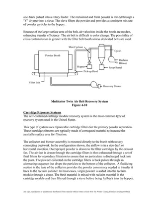also back pulsed into a rotary feeder. The reclaimed and fresh powder is mixed through a
"Y" diverter into a sieve. The sieve filters the powder and provides a consistent mixture
of powder particles to the hopper.

Because of the large surface area of the belt, air velocities inside the booth are modest,
enhancing transfer efficiency. The air belt is difficult to color change. The possibility of
cross contamination is greater with the filter belt booth unless dedicated belts are used.

                                                               Mini Cyclone
                                                                                                                               Cycart
                              Powder Booth
                                                                                                                                      Reclaim
                                                                                                                                      Blower
                                                                           Hopper                                       Scrap Barrel
                                                                                    Pick-up Head



        Filter Belt
                                                                                                                Recovery Blower




                                      Multicolor Twin Air Belt Recovery System
                                                    Figure 4-10

Cartridge Recovery Systems
The self-contained cartridge module recovery system is the most common type of
recovery system used in the United States.

This type of system uses replaceable cartridge filters for the primary powder separation.
These cartridge elements are typically made of corrugated material to increase the
available surface area for filtration.

The collector and blower assembly is mounted directly to the booth without any
connecting ductwork. In the configuration shown, the airflow is in a side draft or
horizontal direction. Oversprayed powder is drawn to the filter cartridges by the exhaust
fan. The air that is drawn through the cartridge filters is then exhausted through a set of
final filters for secondary filtration to ensure that no particulate is discharged back into
the plant. The powder collected on the cartridge filters is back pulsed through an
alternating sequence that drops the particles to the bottom of the collector. A fluidizing
section in the base of the collector provides the powder consistency needed to transfer it
back to the reclaim canister. In most cases, virgin powder is added into the reclaim
module through a chute. The fresh material is mixed with reclaim material in the
cartridge module and then filtered through a sieve before being fed back into the hopper.



Any copy, reproduction or unauthorized distribution of this material without written consent from The Powder Coating Institute is strictly prohibited.
 