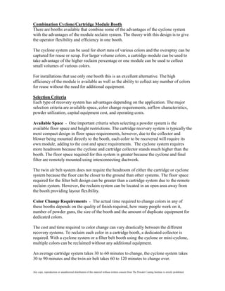 Combination Cyclone/Cartridge Module Booth
There are booths available that combine some of the advantages of the cyclone system
with the advantages of the module reclaim system. The theory with this design is to give
the operator flexibility and efficiency in one booth.

The cyclone system can be used for short runs of various colors and the overspray can be
captured for reuse or scrap. For larger volume colors, a cartridge module can be used to
take advantage of the higher reclaim percentage or one module can be used to collect
small volumes of various colors.

For installations that use only one booth this is an excellent alternative. The high
efficiency of the module is available as well as the ability to collect any number of colors
for reuse without the need for additional equipment.

Selection Criteria
Each type of recovery system has advantages depending on the application. The major
selection criteria are available space, color change requirements, airflow characteristics,
powder utilization, capital equipment cost, and operating costs.

Available Space - One important criteria when selecting a powder system is the
available floor space and height restrictions. The cartridge recovery system is typically the
most compact design in floor space requirements, however, due to the collector and
blower being mounted directly to the booth, each color to be recovered will require its
own module, adding to the cost and space requirements. The cyclone system requires
more headroom because the cyclone and cartridge collector stands much higher than the
booth. The floor space required for this system is greater because the cyclone and final
filter are remotely mounted using interconnecting ductwork.

The twin air belt system does not require the headroom of either the cartridge or cyclone
system because the floor can be closer to the ground than other systems. The floor space
required for the filter belt design can be greater than a cartridge system due to the remote
reclaim system. However, the reclaim system can be located in an open area away from
the booth providing layout flexibility.

Color Change Requirements - The actual time required to change colors in any of
these booths depends on the quality of finish required, how many people work on it,
number of powder guns, the size of the booth and the amount of duplicate equipment for
dedicated colors.

The cost and time required to color change can vary drastically between the different
recovery systems. To reclaim each color in a cartridge booth, a dedicated collector is
required. With a cyclone system or a filter belt booth using the cyclone or mini-cyclone,
multiple colors can be reclaimed without any additional equipment.

An average cartridge system takes 30 to 60 minutes to change, the cyclone system takes
30 to 90 minutes and the twin air belt takes 60 to 120 minutes to change over.

Any copy, reproduction or unauthorized distribution of this material without written consent from The Powder Coating Institute is strictly prohibited.
 