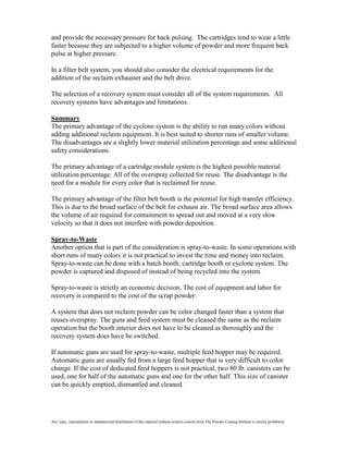 and provide the necessary pressure for back pulsing. The cartridges tend to wear a little
faster because they are subjected to a higher volume of powder and more frequent back
pulse at higher pressure.

In a filter belt system, you should also consider the electrical requirements for the
addition of the reclaim exhauster and the belt drive.

The selection of a recovery system must consider all of the system requirements. All
recovery systems have advantages and limitations.

Summary
The primary advantage of the cyclone system is the ability to run many colors without
adding additional reclaim equipment. It is best suited to shorter runs of smaller volume.
The disadvantages are a slightly lower material utilization percentage and some additional
safety considerations.

The primary advantage of a cartridge module system is the highest possible material
utilization percentage. All of the overspray collected for reuse. The disadvantage is the
need for a module for every color that is reclaimed for reuse.

The primary advantage of the filter belt booth is the potential for high transfer efficiency.
This is due to the broad surface of the belt for exhaust air. The broad surface area allows
the volume of air required for containment to spread out and moved at a very slow
velocity so that it does not interfere with powder deposition.

Spray-to-Waste
Another option that is part of the consideration is spray-to-waste. In some operations with
short runs of many colors it is not practical to invest the time and money into reclaim.
Spray-to-waste can be done with a batch booth, cartridge booth or cyclone system. The
powder is captured and disposed of instead of being recycled into the system.

Spray-to-waste is strictly an economic decision. The cost of equipment and labor for
recovery is compared to the cost of the scrap powder.

A system that does not reclaim powder can be color changed faster than a system that
reuses overspray. The guns and feed system must be cleaned the same as the reclaim
operation but the booth interior does not have to be cleaned as thoroughly and the
recovery system does have be switched.

If automatic guns are used for spray-to-waste, multiple feed hopper may be required.
Automatic guns are usually fed from a large feed hopper that is very difficult to color
change. If the cost of dedicated feed hoppers is not practical, two 80 lb. canisters can be
used, one for half of the automatic guns and one for the other half. This size of canister
can be quickly emptied, dismantled and cleaned.




Any copy, reproduction or unauthorized distribution of this material without written consent from The Powder Coating Institute is strictly prohibited.
 