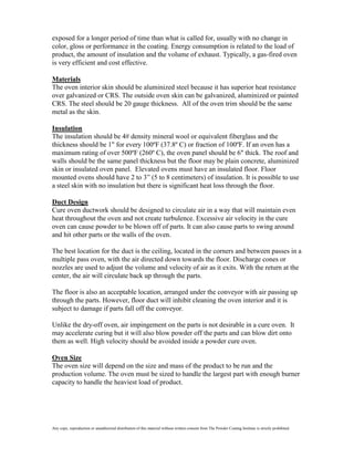 exposed for a longer period of time than what is called for, usually with no change in
color, gloss or performance in the coating. Energy consumption is related to the load of
product, the amount of insulation and the volume of exhaust. Typically, a gas-fired oven
is very efficient and cost effective.

Materials
The oven interior skin should be aluminized steel because it has superior heat resistance
over galvanized or CRS. The outside oven skin can be galvanized, aluminized or painted
CRS. The steel should be 20 gauge thickness. All of the oven trim should be the same
metal as the skin.

Insulation
The insulation should be 4# density mineral wool or equivalent fiberglass and the
thickness should be 1" for every 100ºF (37.8º C) or fraction of 100ºF. If an oven has a
maximum rating of over 500ºF (260º C), the oven panel should be 6" thick. The roof and
walls should be the same panel thickness but the floor may be plain concrete, aluminized
skin or insulated oven panel. Elevated ovens must have an insulated floor. Floor
mounted ovens should have 2 to 3” (5 to 8 centimeters) of insulation. It is possible to use
a steel skin with no insulation but there is significant heat loss through the floor.

Duct Design
Cure oven ductwork should be designed to circulate air in a way that will maintain even
heat throughout the oven and not create turbulence. Excessive air velocity in the cure
oven can cause powder to be blown off of parts. It can also cause parts to swing around
and hit other parts or the walls of the oven.

The best location for the duct is the ceiling, located in the corners and between passes in a
multiple pass oven, with the air directed down towards the floor. Discharge cones or
nozzles are used to adjust the volume and velocity of air as it exits. With the return at the
center, the air will circulate back up through the parts.

The floor is also an acceptable location, arranged under the conveyor with air passing up
through the parts. However, floor duct will inhibit cleaning the oven interior and it is
subject to damage if parts fall off the conveyor.

Unlike the dry-off oven, air impingement on the parts is not desirable in a cure oven. It
may accelerate curing but it will also blow powder off the parts and can blow dirt onto
them as well. High velocity should be avoided inside a powder cure oven.

Oven Size
The oven size will depend on the size and mass of the product to be run and the
production volume. The oven must be sized to handle the largest part with enough burner
capacity to handle the heaviest load of product.




Any copy, reproduction or unauthorized distribution of this material without written consent from The Powder Coating Institute is strictly prohibited.
 
