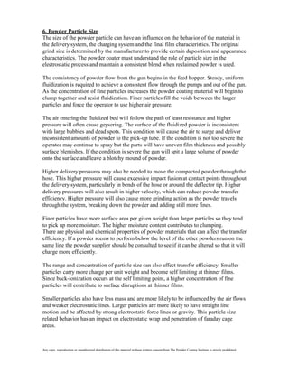 6. Powder Particle Size
The size of the powder particle can have an influence on the behavior of the material in
the delivery system, the charging system and the final film characteristics. The original
grind size is determined by the manufacturer to provide certain deposition and appearance
characteristics. The powder coater must understand the role of particle size in the
electrostatic process and maintain a consistent blend when reclaimed powder is used.

The consistency of powder flow from the gun begins in the feed hopper. Steady, uniform
fluidization is required to achieve a consistent flow through the pumps and out of the gun.
As the concentration of fine particles increases the powder coating material will begin to
clump together and resist fluidization. Finer particles fill the voids between the larger
particles and force the operator to use higher air pressure.

The air entering the fluidized bed will follow the path of least resistance and higher
pressure will often cause geysering. The surface of the fluidized powder is inconsistent
with large bubbles and dead spots. This condition will cause the air to surge and deliver
inconsistent amounts of powder to the pick-up tube. If the condition is not too severe the
operator may continue to spray but the parts will have uneven film thickness and possibly
surface blemishes. If the condition is severe the gun will spit a large volume of powder
onto the surface and leave a blotchy mound of powder.

Higher delivery pressures may also be needed to move the compacted powder through the
hose. This higher pressure will cause excessive impact fusion at contact points throughout
the delivery system, particularly in bends of the hose or around the deflector tip. Higher
delivery pressures will also result in higher velocity, which can reduce powder transfer
efficiency. Higher pressure will also cause more grinding action as the powder travels
through the system, breaking down the powder and adding still more fines.

Finer particles have more surface area per given weight than larger particles so they tend
to pick up more moisture. The higher moisture content contributes to clumping.
There are physical and chemical properties of powder materials that can affect the transfer
efficiency. If a powder seems to perform below the level of the other powders run on the
same line the powder supplier should be consulted to see if it can be altered so that it will
charge more efficiently.

The range and concentration of particle size can also affect transfer efficiency. Smaller
particles carry more charge per unit weight and become self limiting at thinner films.
Since back-ionization occurs at the self limiting point, a higher concentration of fine
particles will contribute to surface disruptions at thinner films.

Smaller particles also have less mass and are more likely to be influenced by the air flows
and weaker electrostatic lines. Larger particles are more likely to have straight line
motion and be affected by strong electrostatic force lines or gravity. This particle size
related behavior has an impact on electrostatic wrap and penetration of faraday cage
areas.



Any copy, reproduction or unauthorized distribution of this material without written consent from The Powder Coating Institute is strictly prohibited.
 