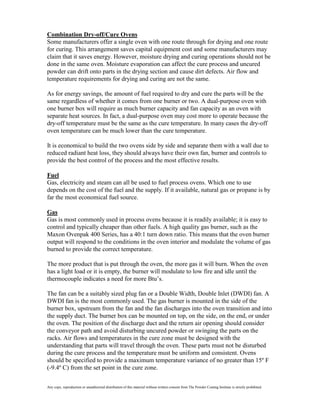 Combination Dry-off/Cure Ovens
Some manufacturers offer a single oven with one route through for drying and one route
for curing. This arrangement saves capital equipment cost and some manufacturers may
claim that it saves energy. However, moisture drying and curing operations should not be
done in the same oven. Moisture evaporation can affect the cure process and uncured
powder can drift onto parts in the drying section and cause dirt defects. Air flow and
temperature requirements for drying and curing are not the same.

As for energy savings, the amount of fuel required to dry and cure the parts will be the
same regardless of whether it comes from one burner or two. A dual-purpose oven with
one burner box will require as much burner capacity and fan capacity as an oven with
separate heat sources. In fact, a dual-purpose oven may cost more to operate because the
dry-off temperature must be the same as the cure temperature. In many cases the dry-off
oven temperature can be much lower than the cure temperature.

It is economical to build the two ovens side by side and separate them with a wall due to
reduced radiant heat loss, they should always have their own fan, burner and controls to
provide the best control of the process and the most effective results.

Fuel
Gas, electricity and steam can all be used to fuel process ovens. Which one to use
depends on the cost of the fuel and the supply. If it available, natural gas or propane is by
far the most economical fuel source.

Gas
Gas is most commonly used in process ovens because it is readily available; it is easy to
control and typically cheaper than other fuels. A high quality gas burner, such as the
Maxon Ovenpak 400 Series, has a 40:1 turn down ratio. This means that the oven burner
output will respond to the conditions in the oven interior and modulate the volume of gas
burned to provide the correct temperature.

The more product that is put through the oven, the more gas it will burn. When the oven
has a light load or it is empty, the burner will modulate to low fire and idle until the
thermocouple indicates a need for more Btu’s.

The fan can be a suitably sized plug fan or a Double Width, Double Inlet (DWDI) fan. A
DWDI fan is the most commonly used. The gas burner is mounted in the side of the
burner box, upstream from the fan and the fan discharges into the oven transition and into
the supply duct. The burner box can be mounted on top, on the side, on the end, or under
the oven. The position of the discharge duct and the return air opening should consider
the conveyor path and avoid disturbing uncured powder or swinging the parts on the
racks. Air flows and temperatures in the cure zone must be designed with the
understanding that parts will travel through the oven. These parts must not be disturbed
during the cure process and the temperature must be uniform and consistent. Ovens
should be specified to provide a maximum temperature variance of no greater than 15º F
(-9.4º C) from the set point in the cure zone.

Any copy, reproduction or unauthorized distribution of this material without written consent from The Powder Coating Institute is strictly prohibited.
 