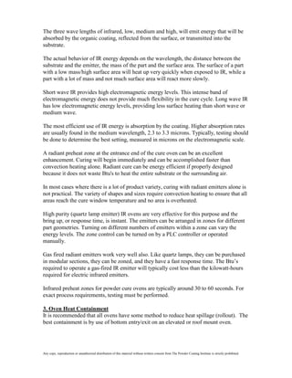 The three wave lengths of infrared, low, medium and high, will emit energy that will be
absorbed by the organic coating, reflected from the surface, or transmitted into the
substrate.

The actual behavior of IR energy depends on the wavelength, the distance between the
substrate and the emitter, the mass of the part and the surface area. The surface of a part
with a low mass/high surface area will heat up very quickly when exposed to IR, while a
part with a lot of mass and not much surface area will react more slowly.

Short wave IR provides high electromagnetic energy levels. This intense band of
electromagnetic energy does not provide much flexibility in the cure cycle. Long wave IR
has low electromagnetic energy levels, providing less surface heating than short wave or
medium wave.

The most efficient use of IR energy is absorption by the coating. Higher absorption rates
are usually found in the medium wavelength, 2.3 to 3.3 microns. Typically, testing should
be done to determine the best setting, measured in microns on the electromagnetic scale.

A radiant preheat zone at the entrance end of the cure oven can be an excellent
enhancement. Curing will begin immediately and can be accomplished faster than
convection heating alone. Radiant cure can be energy efficient if properly designed
because it does not waste Btu's to heat the entire substrate or the surrounding air.

In most cases where there is a lot of product variety, curing with radiant emitters alone is
not practical. The variety of shapes and sizes require convection heating to ensure that all
areas reach the cure window temperature and no area is overheated.

High purity (quartz lamp emitter) IR ovens are very effective for this purpose and the
bring up, or response time, is instant. The emitters can be arranged in zones for different
part geometries. Turning on different numbers of emitters within a zone can vary the
energy levels. The zone control can be turned on by a PLC controller or operated
manually.

Gas fired radiant emitters work very well also. Like quartz lamps, they can be purchased
in modular sections, they can be zoned, and they have a fast response time. The Btu’s
required to operate a gas-fired IR emitter will typically cost less than the kilowatt-hours
required for electric infrared emitters.

Infrared preheat zones for powder cure ovens are typically around 30 to 60 seconds. For
exact process requirements, testing must be performed.

3. Oven Heat Containment
It is recommended that all ovens have some method to reduce heat spillage (rollout). The
best containment is by use of bottom entry/exit on an elevated or roof mount oven.




Any copy, reproduction or unauthorized distribution of this material without written consent from The Powder Coating Institute is strictly prohibited.
 