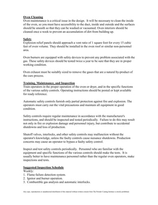 Oven Cleaning
Oven maintenance is a critical issue in the design. It will be necessary to clean the inside
of the oven, so you must have accessibility to the duct, inside and outside and the surfaces
should be smooth so that they can be washed or vacuumed. Oven interiors should be
cleaned once a week to prevent an accumulation of dirt from building up.

Safety
Explosion relief panels should approach a vent ratio of 1 square foot for every 15 cubic
feet of oven volume. They should be installed in the oven roof or similar non-personnel
area.

Oven burners are equipped with safety devices to prevent any problem associated with the
gas. These safety devices should be tested twice a year to be sure that they are in proper
working condition.

Oven exhaust must be suitably sized to remove the gases that are a natural by-product of
the cure process.

Training, Maintenance, and Inspection
Train operators in the proper operation of the oven or dryer, and in the specific functions
of the various safety controls. Operating instructions should be posted or kept available
for ready reference.

Automatic safety controls furnish only partial protection against fire and explosion. The
operators must carry out the vital precautions and maintain all equipment in good
condition.

Safety controls require regular maintenance in accordance with the manufacturer's
instructions, and should be inspected and tested periodically. Failure to do this may result
not only in fire or explosion damage and personnel injury, but contribute to accidental
shutdowns and loss of production.

Shutoff valves, interlocks, and other safety controls may malfunction without the
operator's knowledge, unless the faulty controls cause nuisance shutdowns. Production
concerns may cause an operator to bypass a faulty safety control.

Inspect and test safety controls periodically. Personnel who are familiar with the
equipment and specific functions of the various controls should make the tests. It is
usually better to have maintenance personnel rather than the regular oven operators, make
inspections and tests.

Suggested Inspection Schedule
Weekly:
1. Flame failure detection system.
2. Ignitor and burner operation.
3. Combustible gas analysis and automatic interlocks.

Any copy, reproduction or unauthorized distribution of this material without written consent from The Powder Coating Institute is strictly prohibited.
 